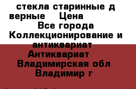 стекла старинные д верные. › Цена ­ 16 000 - Все города Коллекционирование и антиквариат » Антиквариат   . Владимирская обл.,Владимир г.